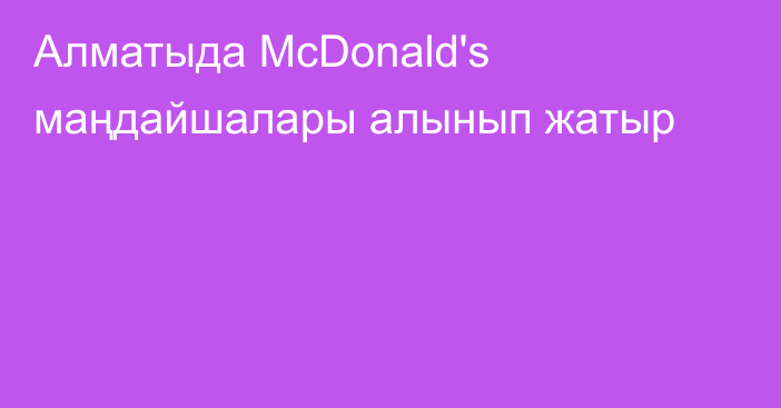 Алматыда McDonald's маңдайшалары алынып жатыр