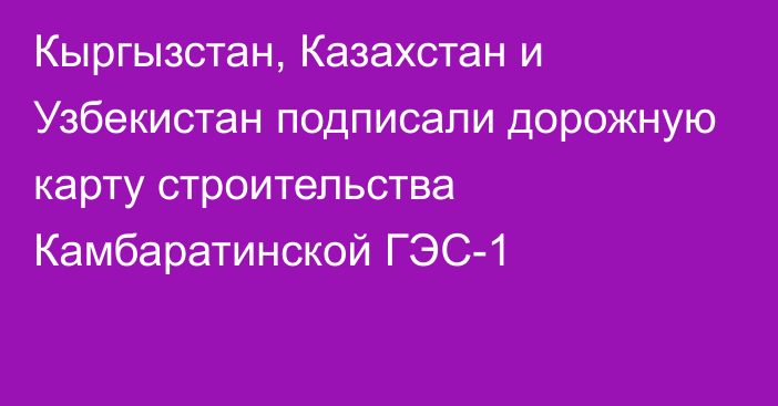 Кыргызстан, Казахстан и Узбекистан подписали дорожную карту строительства Камбаратинской ГЭС-1