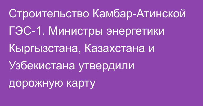 Строительство Камбар-Атинской ГЭС-1. Министры энергетики Кыргызстана, Казахстана и Узбекистана утвердили дорожную карту