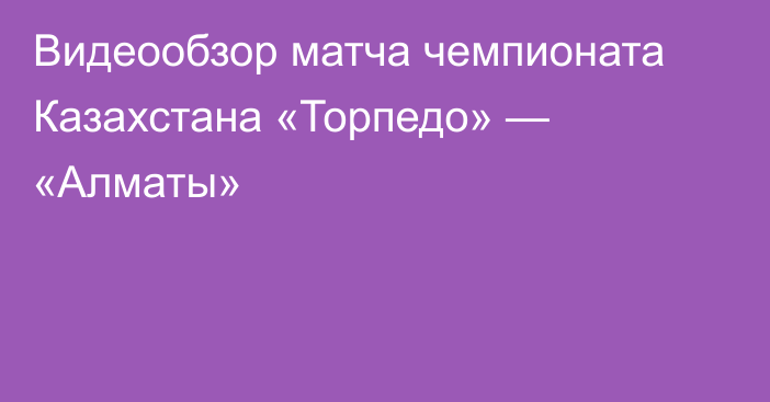 Видеообзор матча чемпионата Казахстана «Торпедо» — «Алматы»