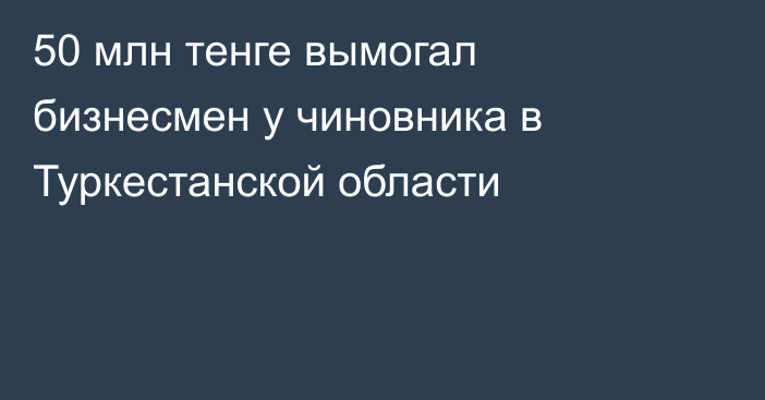 50 млн тенге вымогал бизнесмен у чиновника в Туркестанской области