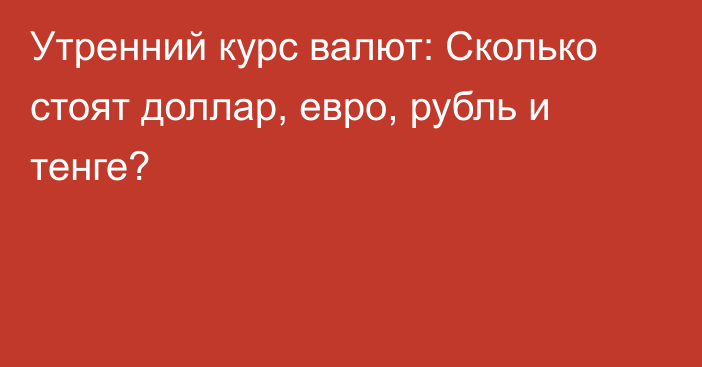 Утренний курс валют: Сколько стоят доллар, евро, рубль и тенге?