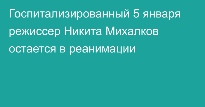 Госпитализированный 5 января режиссер Никита Михалков остается в реанимации