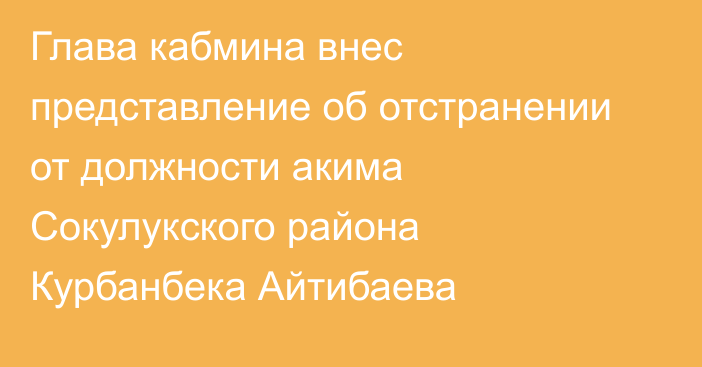 Глава кабмина внес представление об отстранении от должности акима Сокулукского района Курбанбека Айтибаева