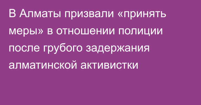 В Алматы призвали «принять меры» в отношении полиции после грубого задержания алматинской активистки