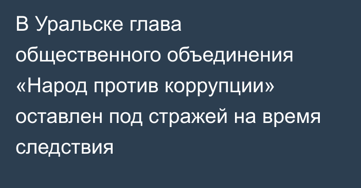 В Уральске глава общественного объединения «Народ против коррупции» оставлен под стражей на время следствия