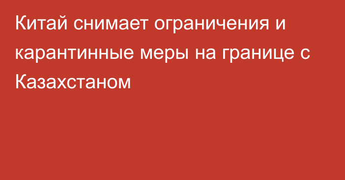 Китай снимает ограничения и карантинные меры на границе с Казахстаном