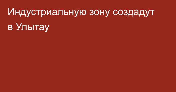 Индустриальную зону создадут в Улытау