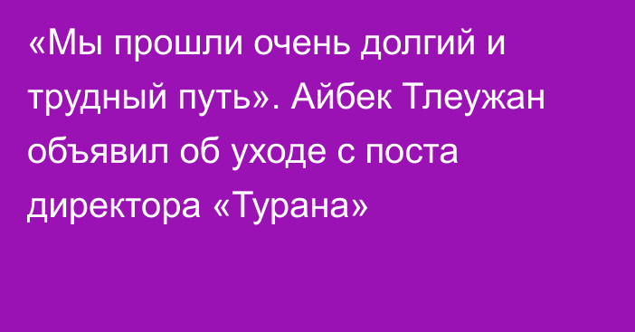 «Мы прошли очень долгий и трудный путь». Айбек Тлеужан объявил об уходе с поста директора «Турана»