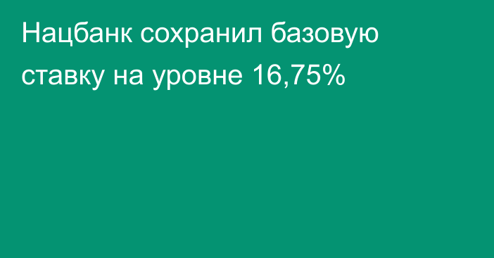 Нацбанк сохранил базовую ставку на уровне 16,75%