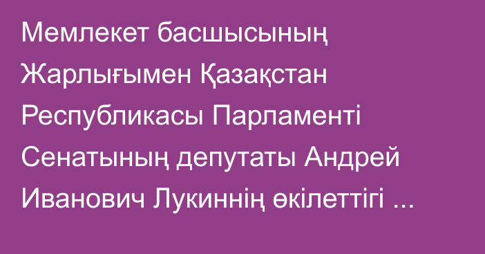 Мемлекет басшысының Жарлығымен Қазақстан Республикасы Парламенті Сенатының депутаты Андрей Иванович Лукиннің өкілеттігі тоқтатылды