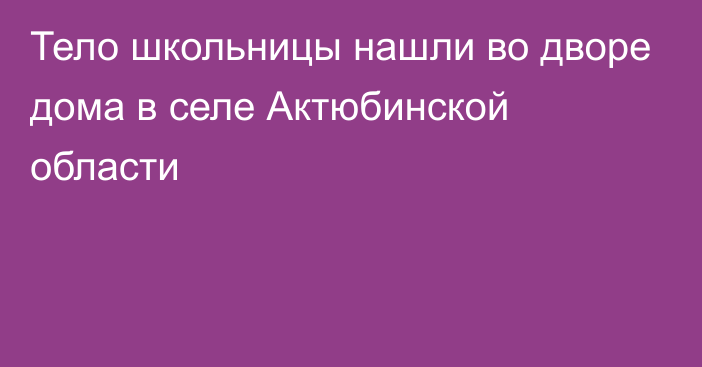 Тело школьницы нашли во дворе дома в селе Актюбинской области