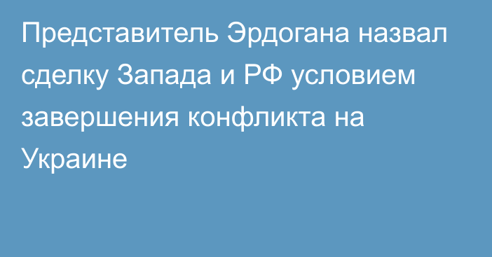 Представитель Эрдогана назвал сделку Запада и РФ условием завершения конфликта на Украине