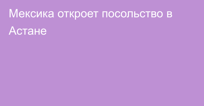 Мексика откроет посольство в Астане