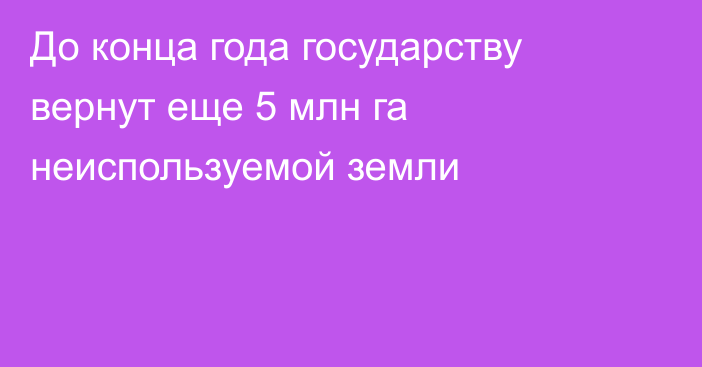 До конца года государству вернут еще 5 млн га неиспользуемой земли