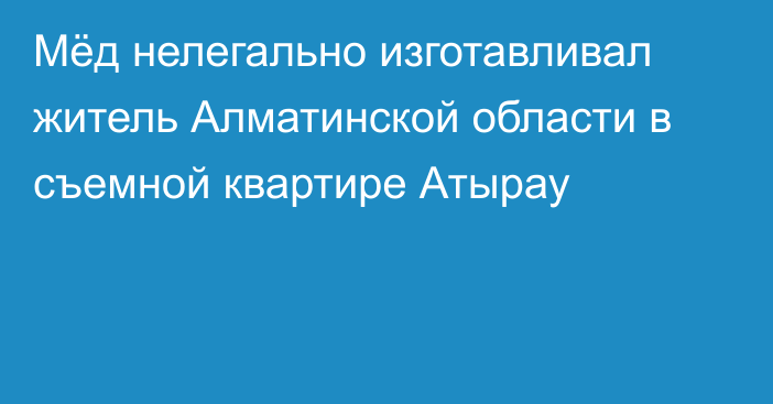 Мёд нелегально изготавливал житель Алматинской области в съемной квартире Атырау