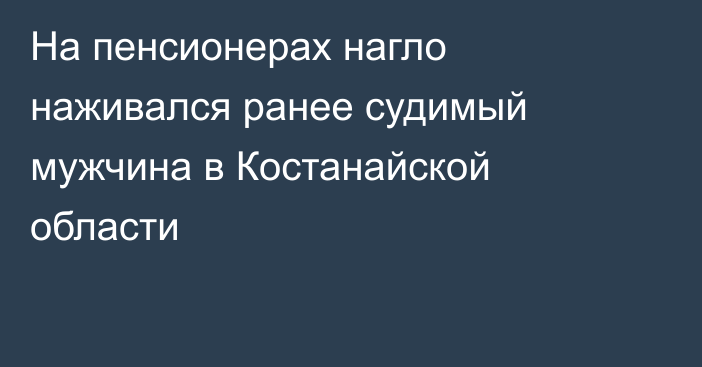 На пенсионерах нагло наживался ранее судимый мужчина в Костанайской области