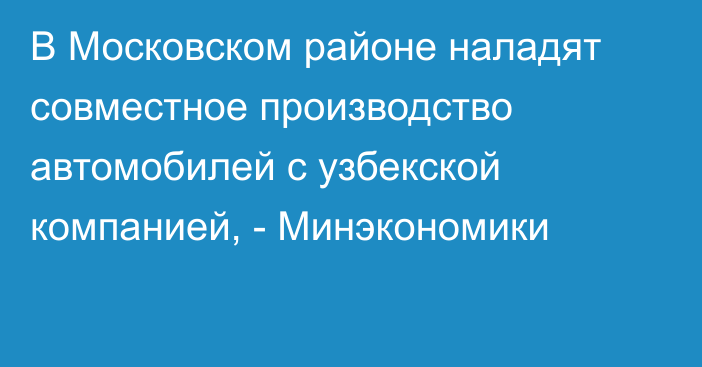 В Московском районе наладят совместное производство автомобилей с узбекской компанией, - Минэкономики