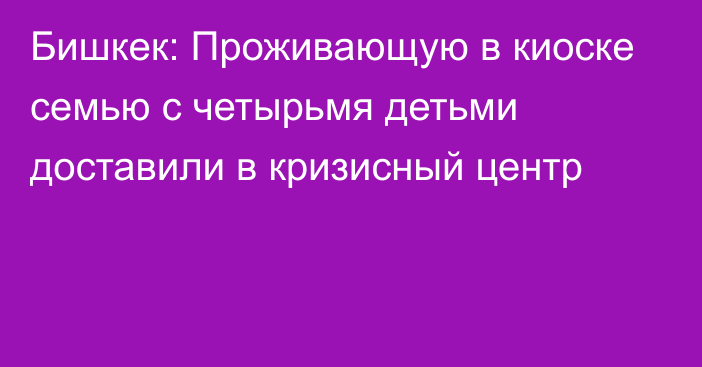 Бишкек: Проживающую в киоске семью с четырьмя детьми доставили в кризисный центр