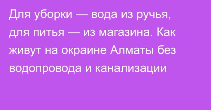 Для уборки — вода из ручья, для питья — из магазина. Как живут на окраине Алматы без водопровода и канализации