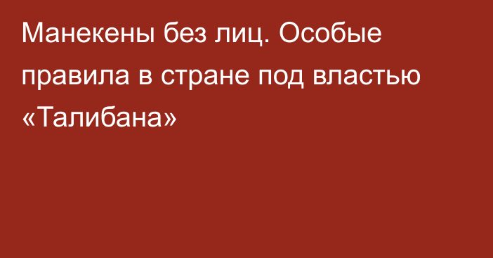 Манекены без лиц. Особые правила в стране под властью «Талибана»