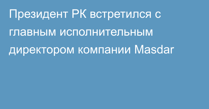 Президент РК встретился с главным исполнительным директором компании Masdar