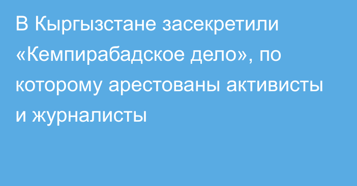 В Кыргызстане засекретили «Кемпирабадское дело», по которому арестованы активисты и журналисты