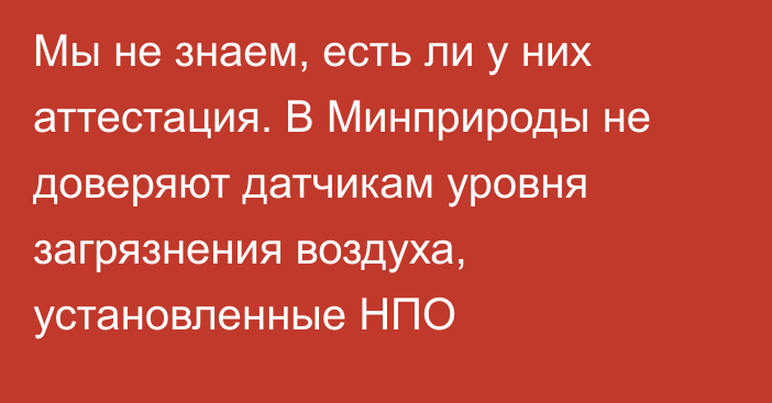 Мы не знаем, есть ли у них аттестация. В Минприроды не доверяют датчикам уровня загрязнения воздуха, установленные НПО