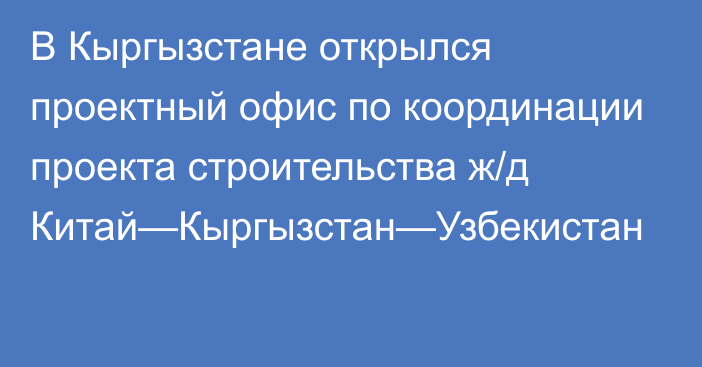 В Кыргызстане открылся проектный офис по координации проекта строительства ж/д Китай—Кыргызстан—Узбекистан