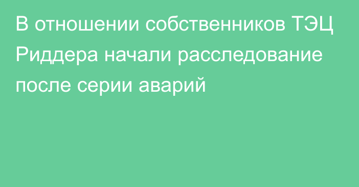 В отношении собственников ТЭЦ Риддера начали расследование после серии аварий