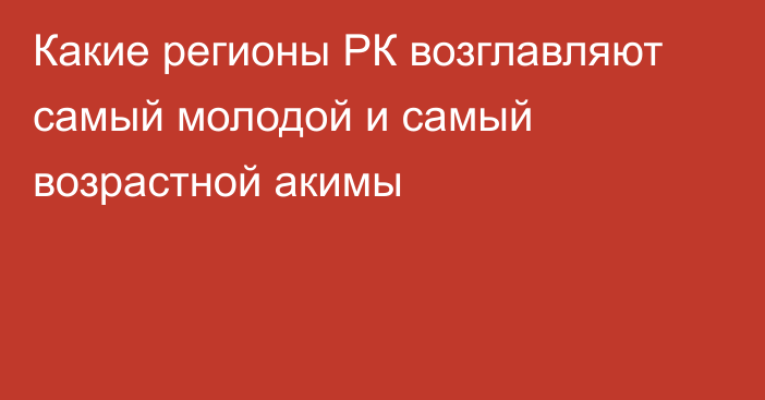 Какие регионы РК возглавляют самый молодой и самый возрастной акимы