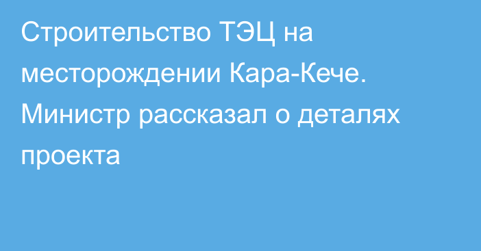 Строительство ТЭЦ на месторождении Кара-Кече. Министр рассказал о деталях проекта