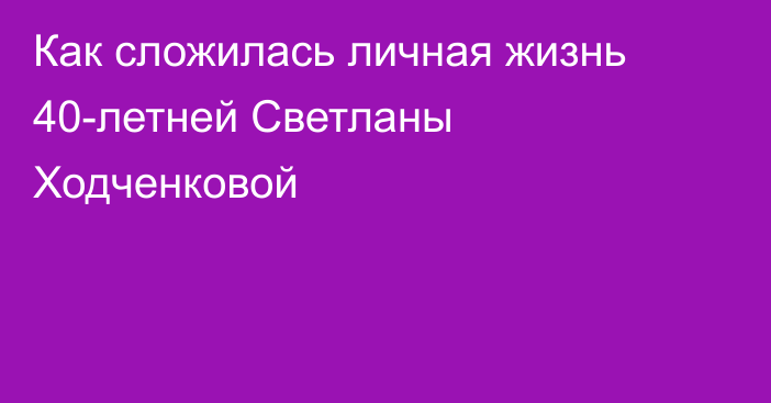 Как сложилась личная жизнь 40-летней Светланы Ходченковой