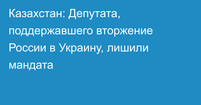 Казахстан: Депутата, поддержавшего вторжение России в Украину, лишили мандата