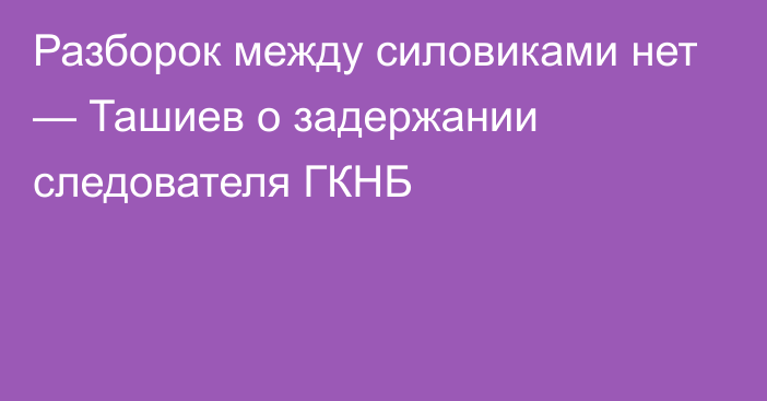 Разборок между силовиками нет — Ташиев о задержании следователя ГКНБ