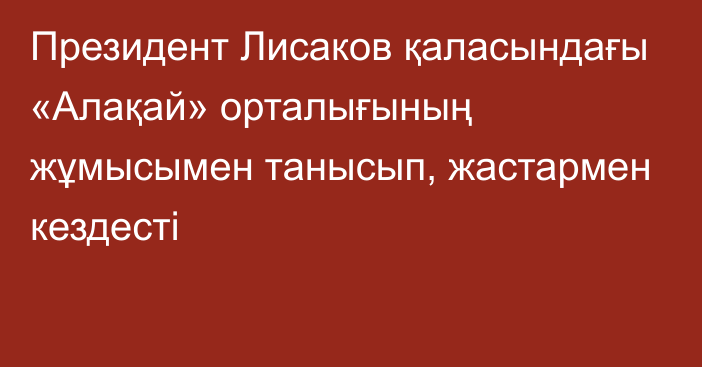  Президент Лисаков қаласындағы «Алақай» орталығының жұмысымен танысып, жастармен кездесті