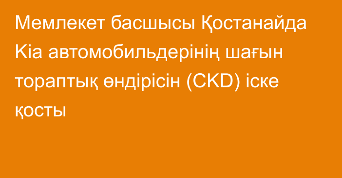 Мемлекет басшысы Қостанайда Kia автомобильдерінің шағын тораптық өндірісін (CKD) іске қосты