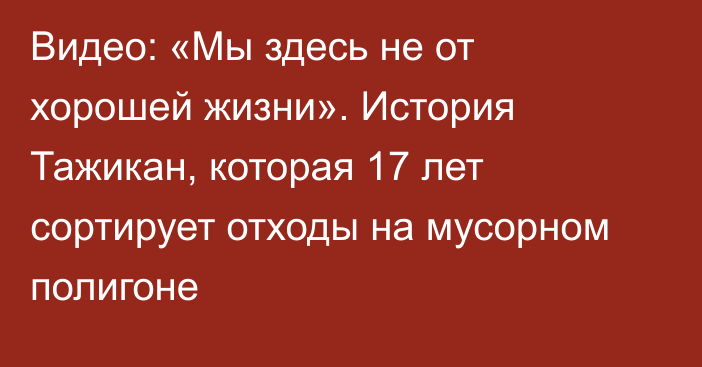 Видео: «Мы здесь не от хорошей жизни». История Тажикан, которая 17 лет сортирует отходы на мусорном полигоне