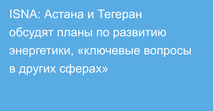 ISNA: Астана и Тегеран обсудят планы по развитию энергетики, «ключевые вопросы в других сферах»