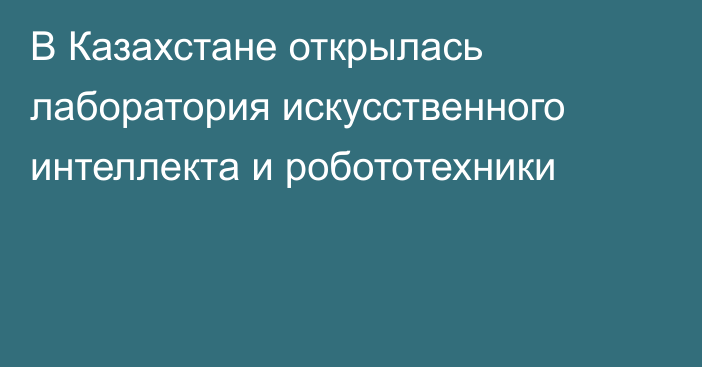 В Казахстане открылась лаборатория искусственного интеллекта и робототехники