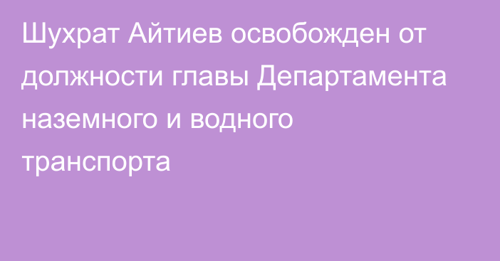 Шухрат Айтиев освобожден от должности главы Департамента наземного и водного транспорта