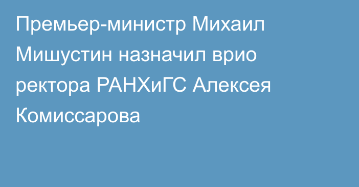 Премьер-министр Михаил Мишустин назначил врио ректора РАНХиГС Алексея Комиссарова