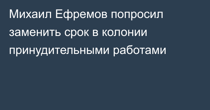 Михаил Ефремов попросил заменить срок в колонии принудительными работами