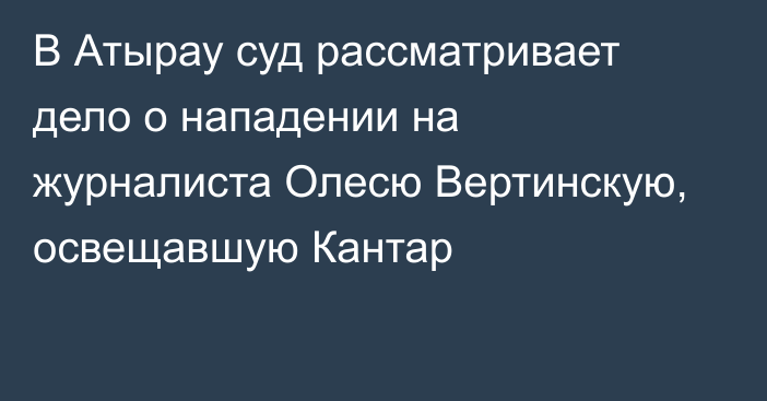 В Атырау суд рассматривает дело о нападении на журналиста Олесю Вертинскую, освещавшую Кантар