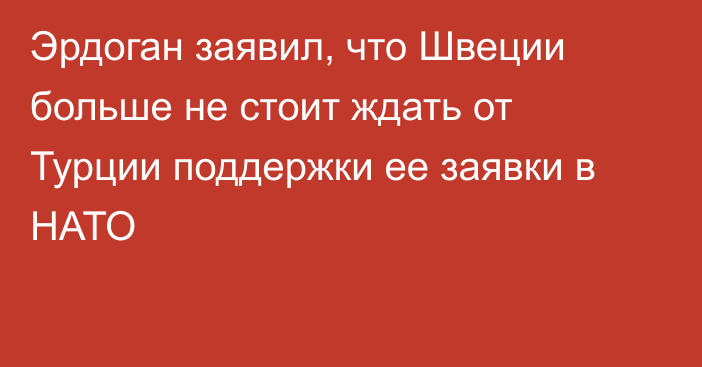 Эрдоган заявил, что Швеции больше не стоит ждать от Турции поддержки ее заявки в НАТО