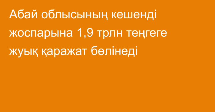 Абай облысының кешенді жоспарына 1,9 трлн теңгеге жуық қаражат бөлінеді