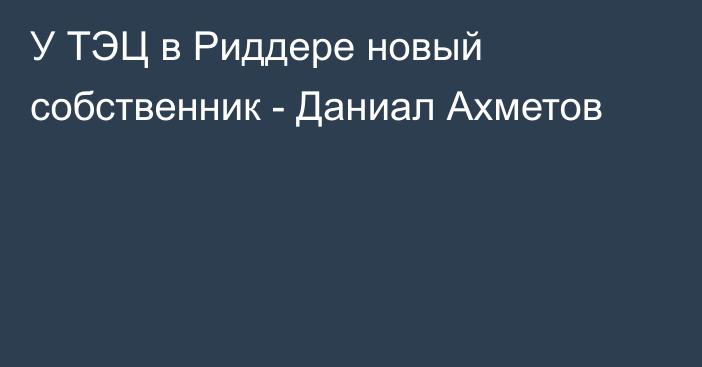 У ТЭЦ в Риддере новый собственник - Даниал Ахметов