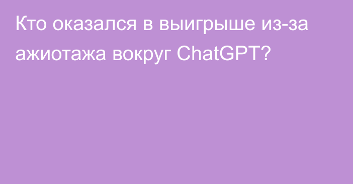 Кто оказался в выигрыше из-за ажиотажа вокруг ChatGPT?