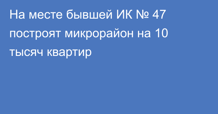 На месте бывшей ИК № 47 построят микрорайон на 10 тысяч квартир