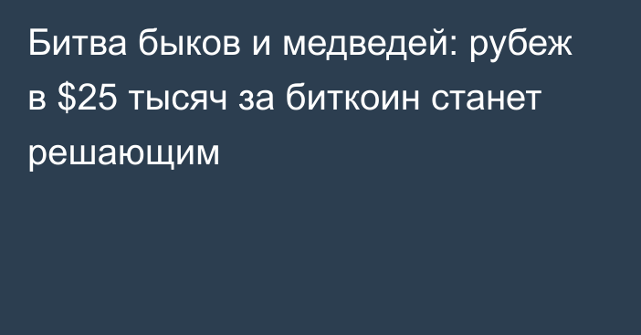 Битва быков и медведей: рубеж в $25 тысяч за биткоин станет решающим